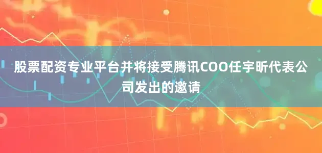 股票配资专业平台并将接受腾讯COO任宇昕代表公司发出的邀请