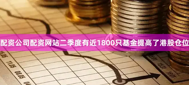 配资公司配资网站二季度有近1800只基金提高了港股仓位