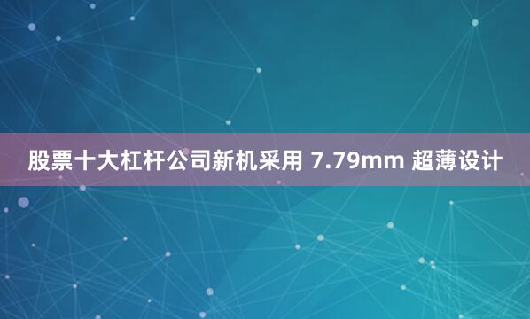 股票十大杠杆公司新机采用 7.79mm 超薄设计